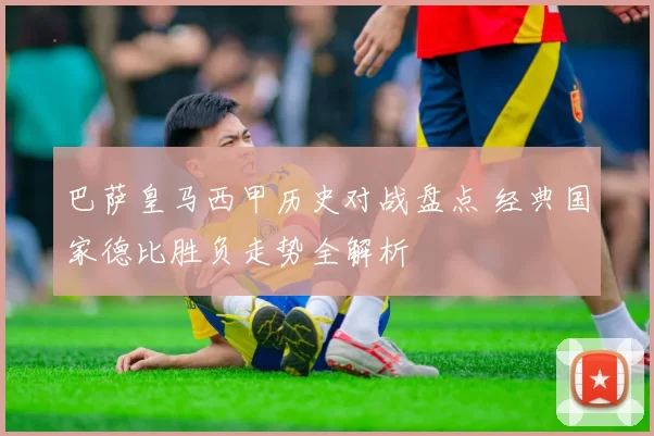 巴萨皇马西甲历史对战盘点 经典国家德比胜负走势全解析