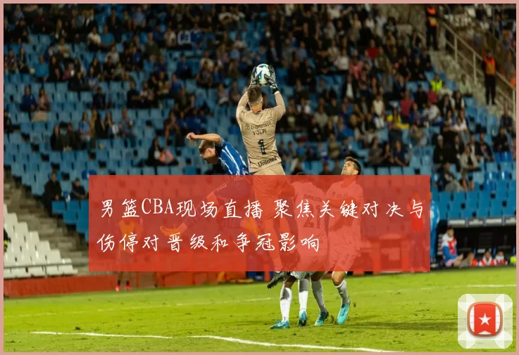 男篮CBA现场直播 聚焦关键对决与伤停对晋级和争冠影响