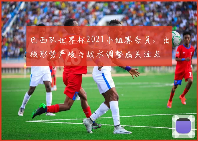 巴西队世界杯2021小组赛告负，出线形势严峻与战术调整成关注点