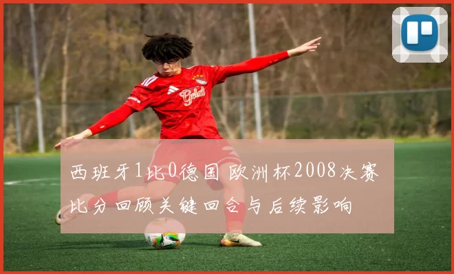 西班牙1比0德国 欧洲杯2008决赛 比分回顾关键回合与后续影响