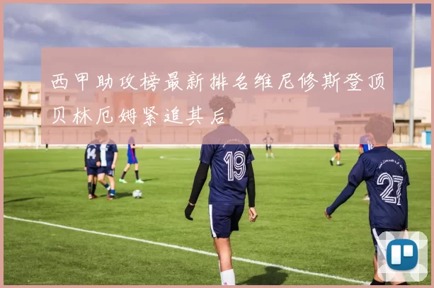 西甲助攻榜最新排名维尼修斯登顶贝林厄姆紧追其后