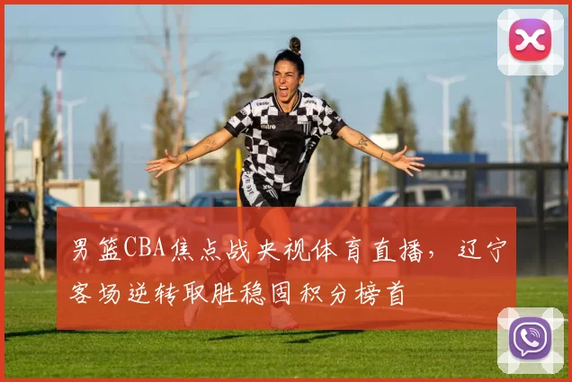 男篮CBA焦点战央视体育直播，辽宁客场逆转取胜稳固积分榜首