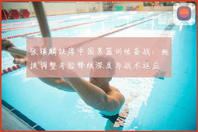张镇麟缺席中国男篮训练备战，轮换调整考验锋线深度与战术适应