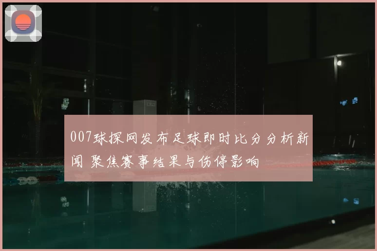 007球探网发布足球即时比分分析新闻 聚焦赛事结果与伤停影响
