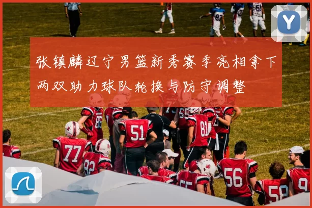 张镇麟辽宁男篮新秀赛季亮相拿下两双助力球队轮换与防守调整