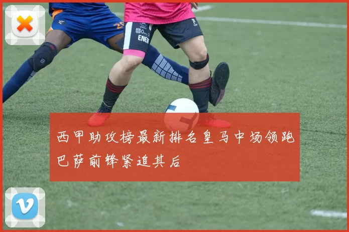 西甲助攻榜最新排名皇马中场领跑巴萨前锋紧追其后