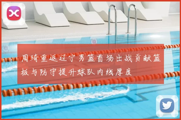 周琦重返辽宁男篮首场出战贡献篮板与防守提升球队内线厚度