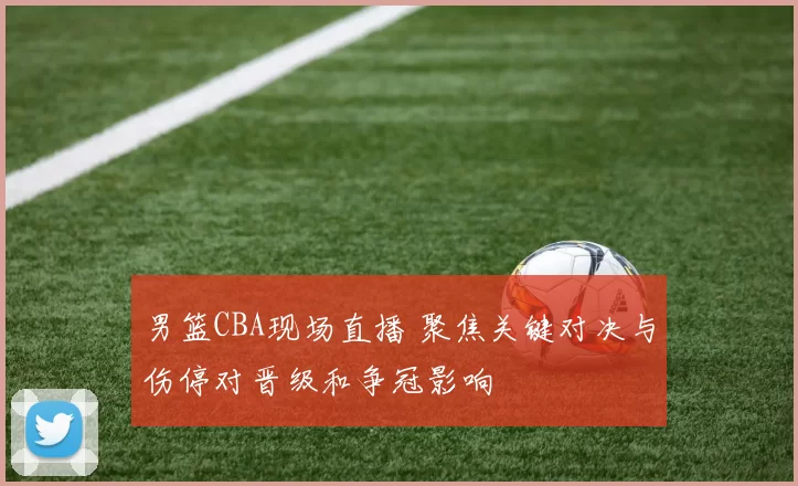 男篮CBA现场直播 聚焦关键对决与伤停对晋级和争冠影响