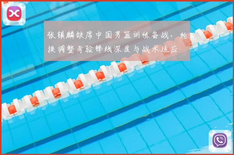 张镇麟缺席中国男篮训练备战,轮换调整考验锋线深度与战术适应