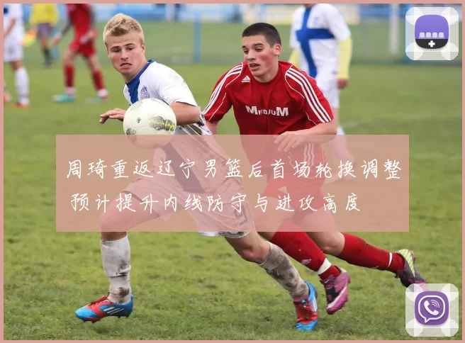 周琦重返辽宁男篮后首场轮换调整 预计提升内线防守与进攻高度