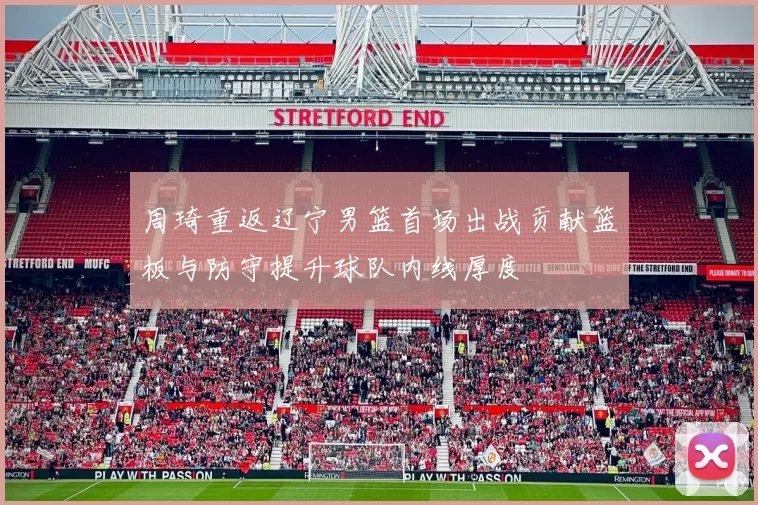 周琦重返辽宁男篮首场出战贡献篮板与防守提升球队内线厚度